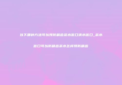 以下哪种方法可以预防龋齿茶水漱口清水漱口_茶水漱口可以防龋齿茶水怎样预防龋齿