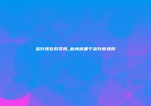 茶叶现在好卖吗_杭州市哪个茶叶市场好