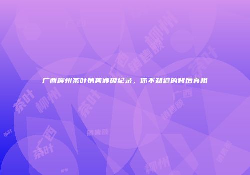广西柳州茶叶销售额破纪录，你不知道的背后真相