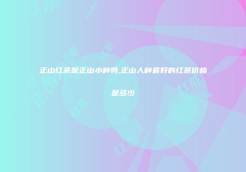 正山红茶是正山小种吗,正山人种最好的红茶价格是多少