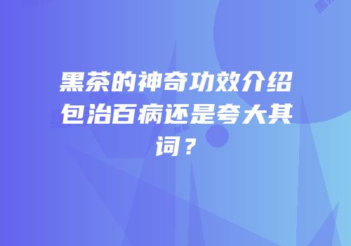 黑茶的神奇功效介绍包治百病还是夸大其词？
