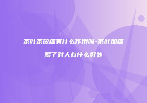茶叶茶放糖有什么作用吗-茶叶加糖喝了对人有什么好处