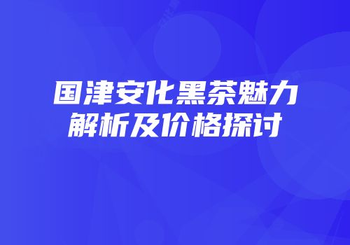 国津安化黑茶魅力解析及价格探讨