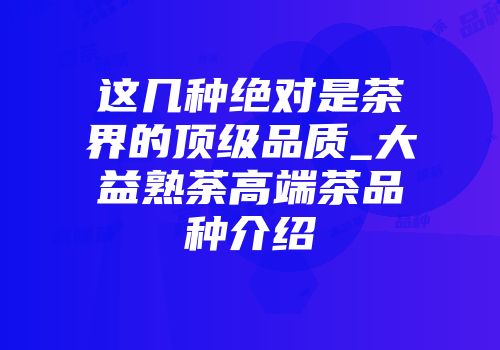 这几种绝对是茶界的顶级品质_大益熟荼高端茶品种介绍