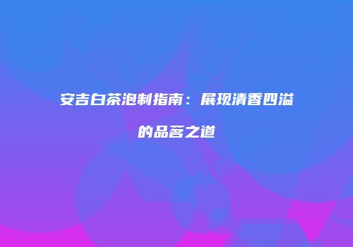 安吉白茶泡制指南：展现清香四溢的品茗之道