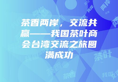 茶香两岸，交流共赢——我国茶叶商会台湾交流之旅圆满成功