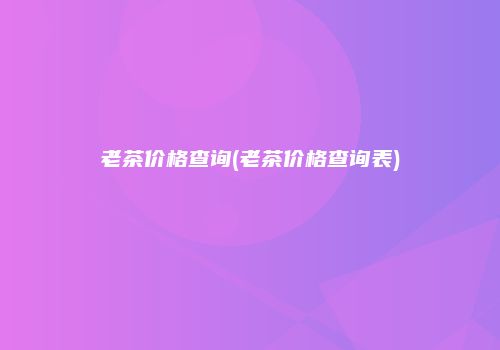 老茶价格查询(老茶价格查询表)