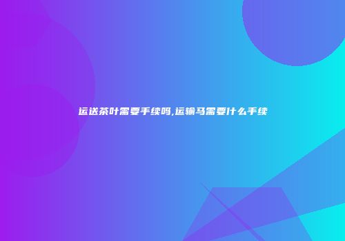 运送茶叶需要手续吗,运输马需要什么手续