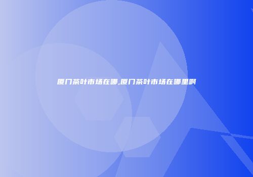 厦门茶叶市场在哪,厦门茶叶市场在哪里啊