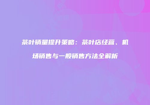 茶叶销量提升策略：茶叶店经营、机场销售与一般销售方法全解析