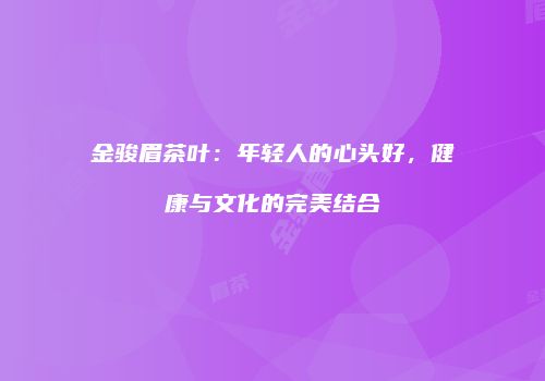 金骏眉茶叶：年轻人的心头好，健康与文化的完美结合