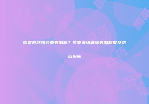 喝茶对吃药会有影响吗？专家详细解释影响程度及防范措施
