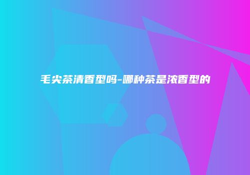 毛尖茶清香型吗-哪种茶是浓香型的