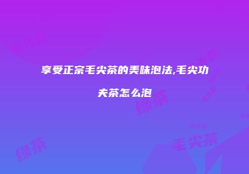 享受正宗毛尖茶的美味泡法,毛尖功夫茶怎么泡