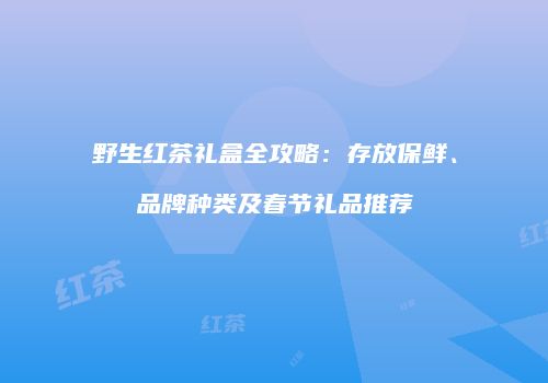 野生红茶礼盒全攻略：存放保鲜、品牌种类及春节礼品推荐