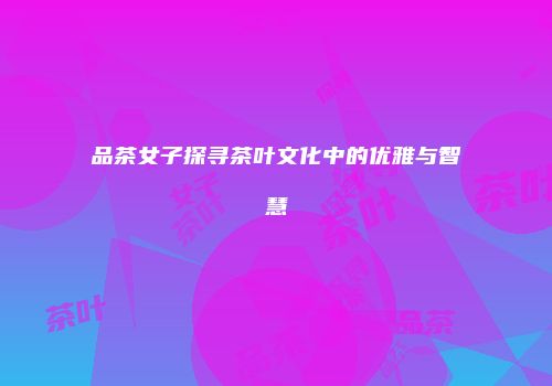 品茶女子探寻茶叶文化中的优雅与智慧