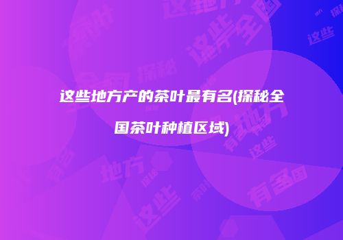 这些地方产的茶叶最有名(探秘全国茶叶种植区域)