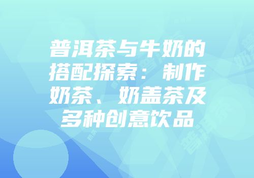 普洱茶与牛奶的搭配探索：制作奶茶、奶盖茶及多种创意饮品