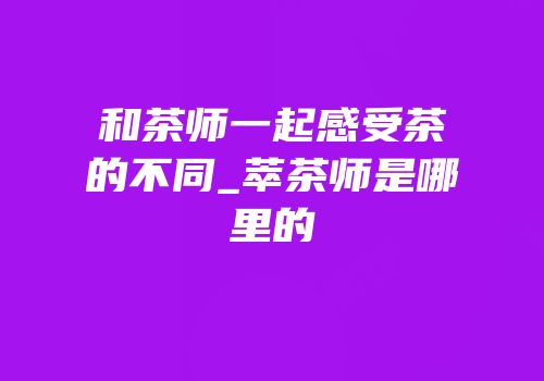 和茶师一起感受茶的不同_萃茶师是哪里的