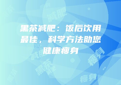 黑茶减肥：饭后饮用最佳，科学方法助您健康瘦身