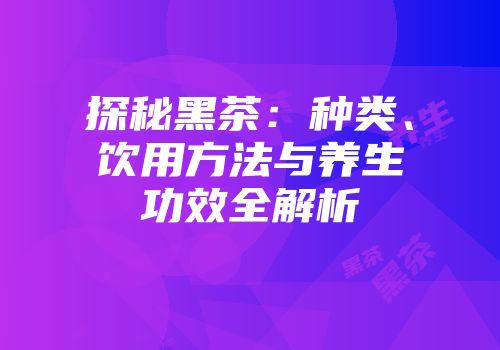 探秘黑茶：种类、饮用方法与养生功效全解析