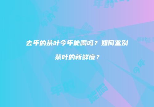 去年的茶叶今年能喝吗？如何鉴别茶叶的新鲜度？