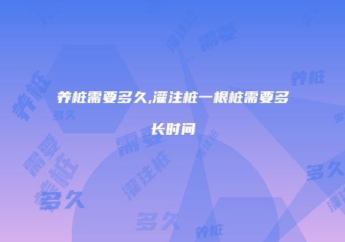 养桩需要多久,灌注桩一根桩需要多长时间