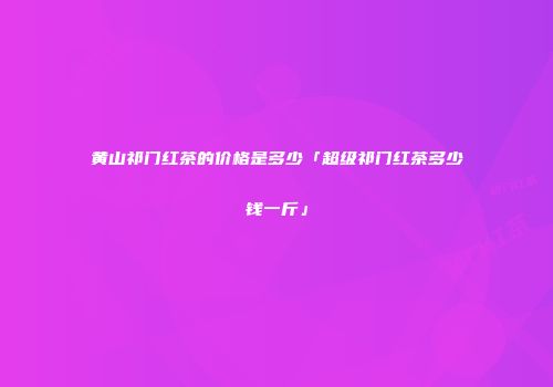 黄山祁门红茶的价格是多少「超级祁门红茶多少钱一斤」