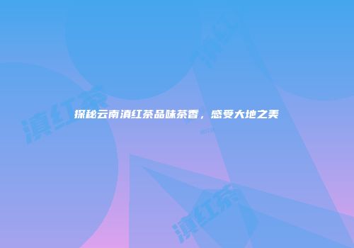 探秘云南滇红茶品味茶香，感受大地之美