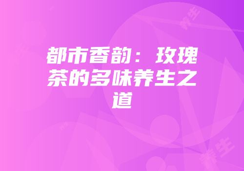 都市香韵：玫瑰茶的多味养生之道