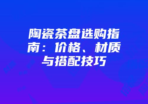 陶瓷茶盘选购指南：价格、材质与搭配技巧
