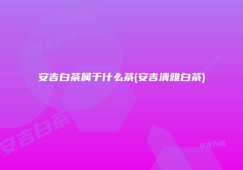 安吉白茶属于什么茶(安吉清雅白茶)