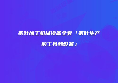 茶叶加工机械设备全套「茶叶生产的工具和设备」