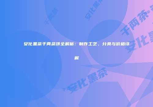 安化黑茶千两茶饼全解析：制作工艺、分类与价格详解