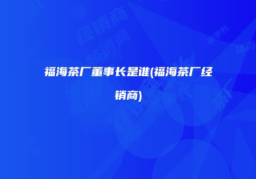 福海茶厂董事长是谁(福海茶厂经销商)