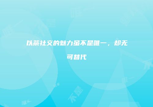 以茶社交的魅力虽不是唯一，却无可替代