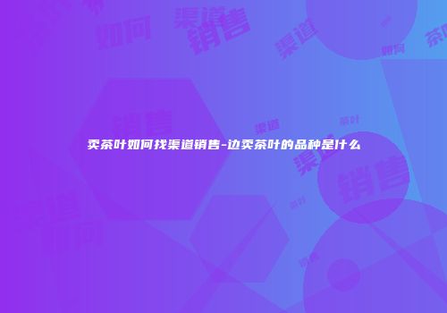 卖茶叶如何找渠道销售-边卖茶叶的品种是什么