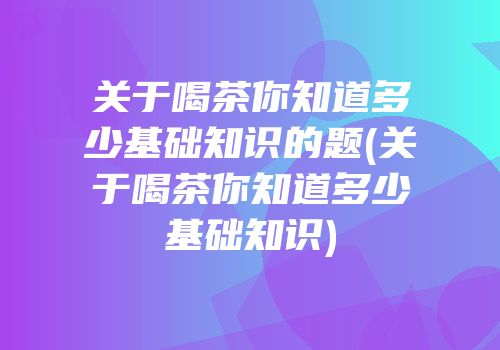 关于喝茶你知道多少基础知识的题(关于喝茶你知道多少基础知识)
