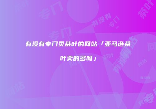 有没有专门卖茶叶的网站「亚马逊茶叶卖的多吗」