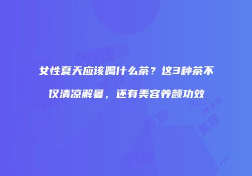 女性夏天应该喝什么茶？这3种茶不仅清凉解暑，还有美容养颜功效