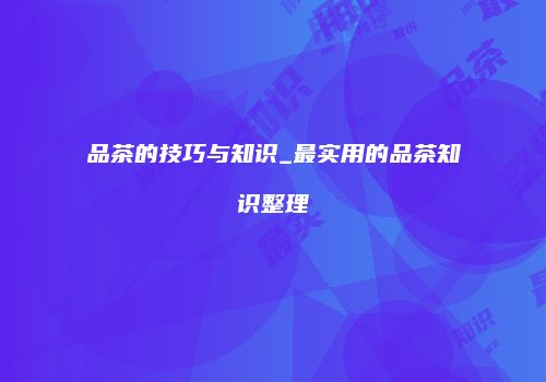 品茶的技巧与知识_最实用的品茶知识整理