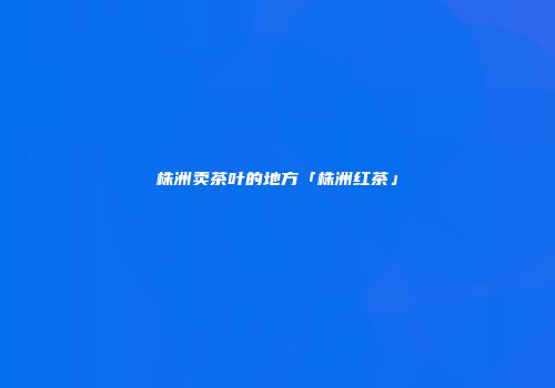 株洲卖茶叶的地方「株洲红茶」