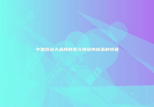 中国岩茶大品牌概览与顶级肉桂品种特色