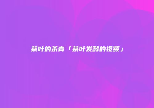 茶叶的杀青「茶叶发酵的视频」