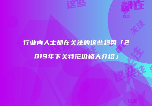 行业内人士都在关注的这些趋势「2019年下关特沱价格大介绍」