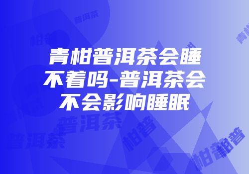 青柑普洱茶会睡不着吗-普洱茶会不会影响睡眠