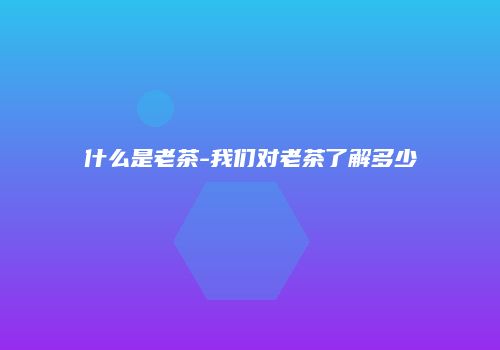 什么是老茶-我们对老茶了解多少