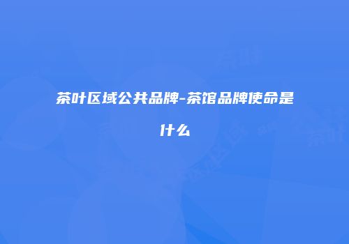 茶叶区域公共品牌-茶馆品牌使命是什么