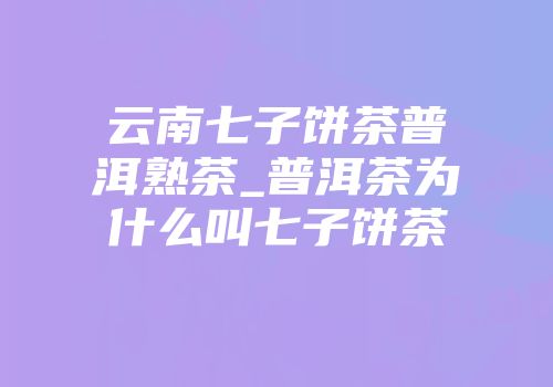 云南七子饼茶普洱熟茶_普洱茶为什么叫七子饼茶
