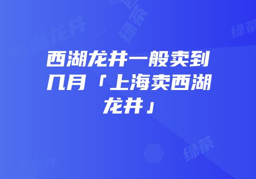 西湖龙井一般卖到几月「上海卖西湖龙井」